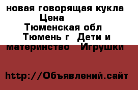 новая говорящая кукла  › Цена ­ 1 200 - Тюменская обл., Тюмень г. Дети и материнство » Игрушки   